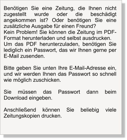 Benötigen Sie eine Zeitung, die Ihnen nicht zugestellt wurde oder die beschädigt angekommen ist? Oder benötigen Sie eine zusätzliche Ausgabe für einen Freund? Kein Problem! Sie können die Zeitung im PDF-Format herunterladen und selbst ausdrucken.  Um das PDF herunterzuladen, benötigen Sie lediglich ein Passwort, das wir Ihnen gerne per E-Mail zusenden.  Bitte geben Sie unten Ihre E-Mail-Adresse ein, und wir werden Ihnen das Passwort so schnell wie möglich zuschicken.   Sie müssen das Passwort dann beim Download eingeben.  Anschließend können Sie beliebig viele Zeitungskopien drucken.